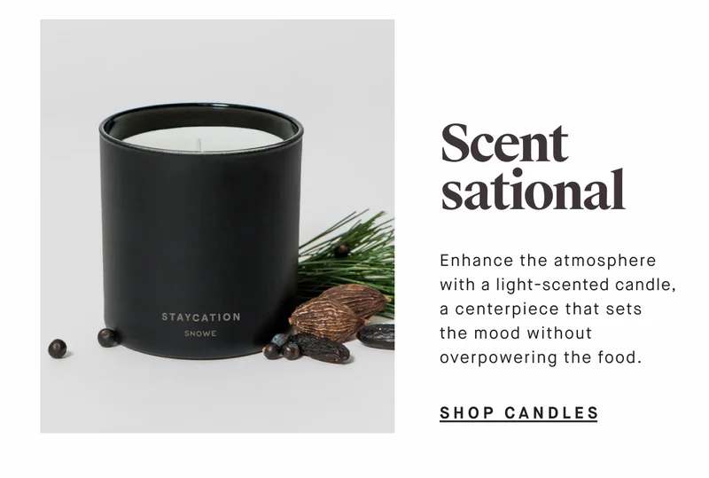 Scent sational Enhance the atmosphere with a light-scented candle, a centerpiece that sets the mood without overpowering the food. SHOP CANDLES