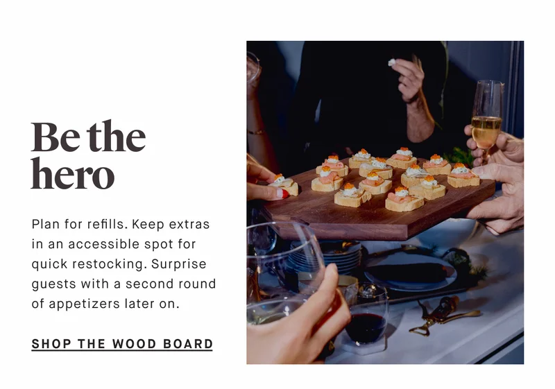Be the hero Plan for refills. Keep extras in an accessible spot for quick restocking. Surprise guests with a second round of appetizers later on. SHOP THE WOOD BOARD