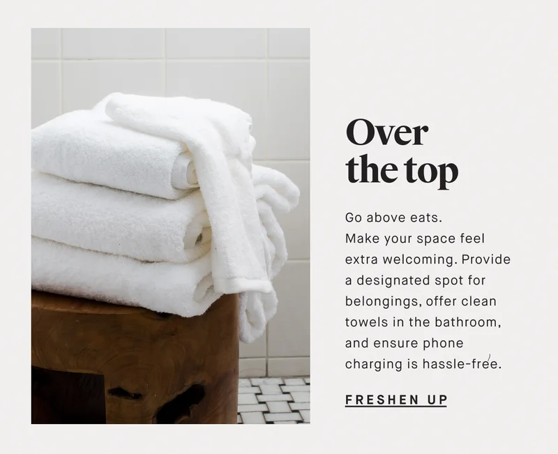 Over the top Go above eats. Make your space feel extra welcoming. Provide a designated spot for belongings, offer clean towels in the bathroom, and ensure phone charging is hassle-free. FRESHEN UP