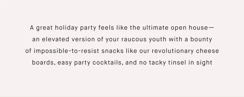 A great holiday party feels like the ultimate open house— an elevated version of your raucous youth with a bounty of impossible-to-resist snacks like our revolutionary cheese boards, easy party cocktails, and no tacky tinsel in sight