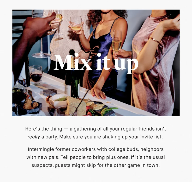 Mix it up Here’s the thing — a gathering of all your regular friends isn’t really a party. Make sure you are shaking up your invite list.   Intermingle former coworkers with college buds, neighbors with new pals. Tell people to bring plus ones. If it’s the usual suspects, guests might skip for the other game in town.