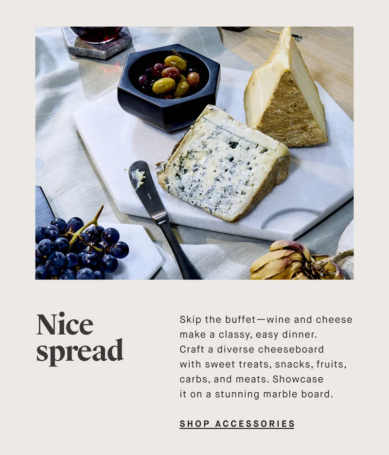 Nice spread. Skip the buffet—wine and cheese make a classy, easy dinner. Craft a diverse cheeseboard with sweet treats, snacks, fruits, carbs, and meats. Showcase it on a stunning marble board.  SHOP SERVEWARE ACCESSORIES