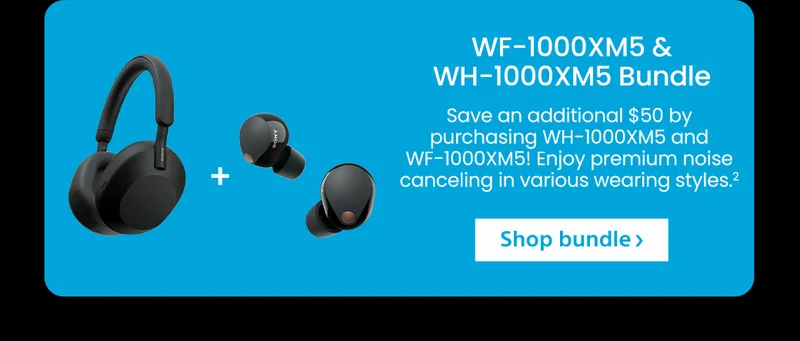 WF-1000XM5 & WH-1000XM5 Bundle | Save an additional $50 by purchasing WH-1000XM5 and WF-1000XM5! Enjoy premium noise canceling in various wearing styles.² | Shop bundle