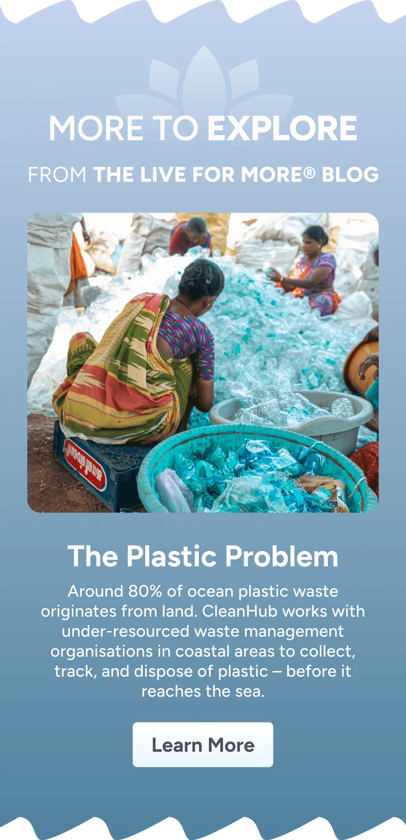More to Explore From the LIVE FOR MORE® Blog – The Plastic Problem – Around 80% of ocean plastic waste originates from land. CleanHub works with under-resourced waste management organisations in coastal areas to collect, track, and dispose of plastic before it reaches the sea. Learn More