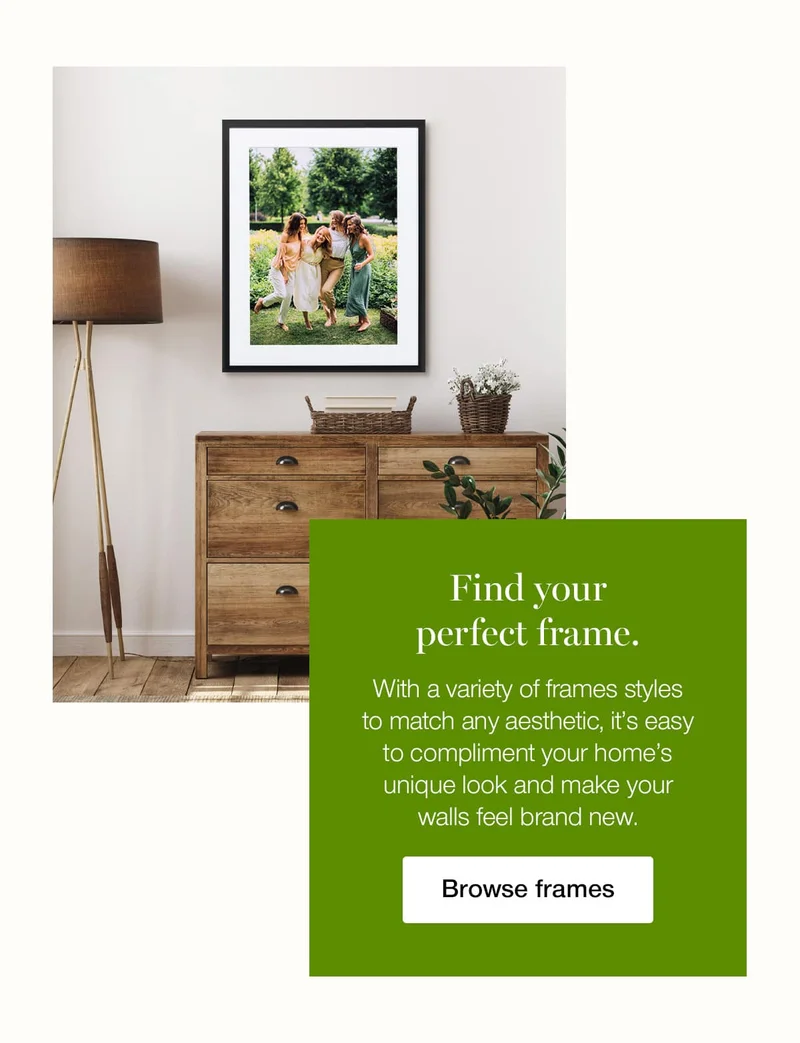 Find your perfect frame. With a variety of frame styles to match any aesthetic, it's easy to compliment your home's unique look and make your walls feel brand new.