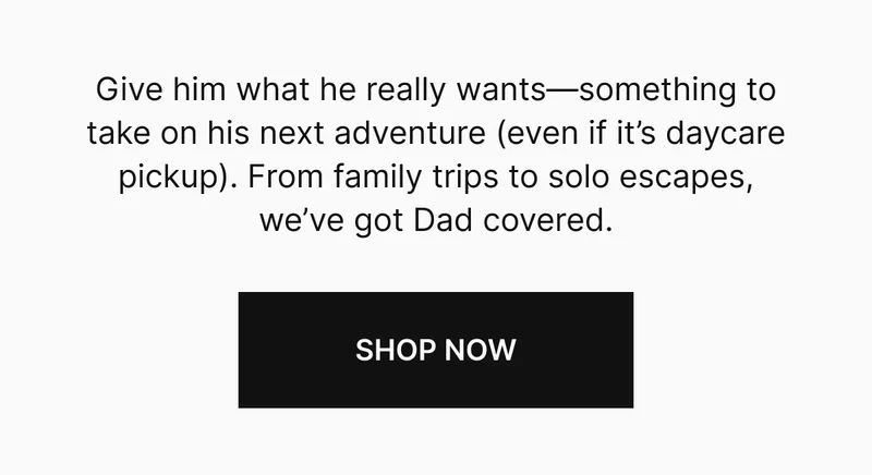 Give him what he really wants—something to take on his next adventure (even if it’s daycare pickup). From family trips to solo escapes, we’ve got Dad covered.
