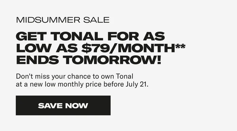 Midsummer Sale. Get Tonal for as low as $79/month** Don't miss your chance to own Tonal at a new low monthly price before July 21. Save Now