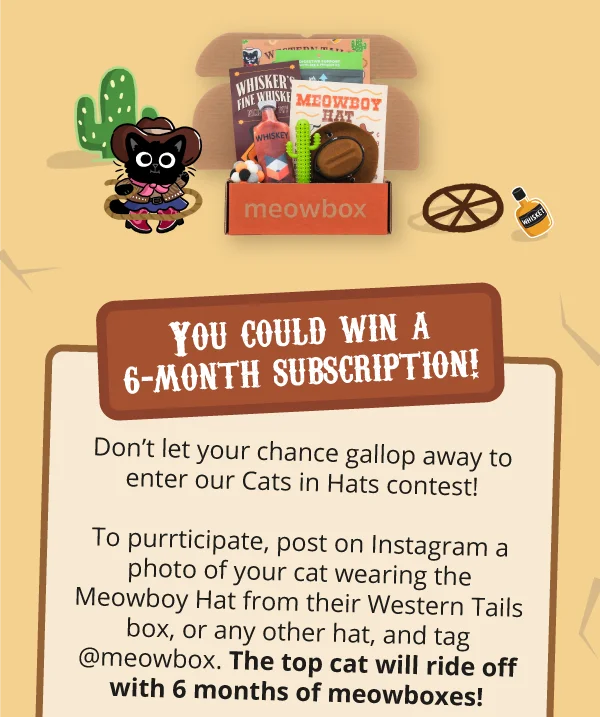 Image of the Western Tails meowbox (featuring toys like the Meowboy Hat Wearable, Whisker's Fine Whiskey, Chewy Catcus Dental Toy and more). **You could win a 6-month subscription!**  Don’t let your chance gallop away to enter our Cats in Hats contest! To purrticipate, post on Instagram a photo of your cat wearing the Meowboy Hat from their Western Tails box, or any other hat, and tag @meowbox. The top cat will ride off with 6 months of meowboxes!