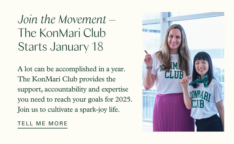 Join the Movement – The KonMari Club Starts January 18   A lot can be accomplished in a year. The KonMari Club provides the support, accountability and expertise you need to reach your goals for 2025. Join us to cultivate a spark-joy life.