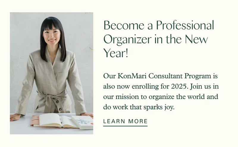 Become a Professional Organizer in the New Year!  Our KonMari Consultant Program is also now enrolling for 2025. Join us in our mission to organize the world and do work that sparks joy.