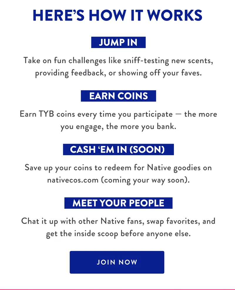 HERE'S HOW IT WORKS | JUMP IN - Take on fun challenges like sniff-testing new scents, providing feedback, or showing off your faves. | EARN COINS - Earn TYB coins every time you participate - the more you engage, the more you bank | CASH'EM IN (SOON) - Save up your coind to redeem for Native goodies on nativecos.com (coming your way soon). | MEET YOUR PEOPLE - Chat it up with other Native fans, swap favorites, and get inside scoop before anyone else. | JOIN NOW