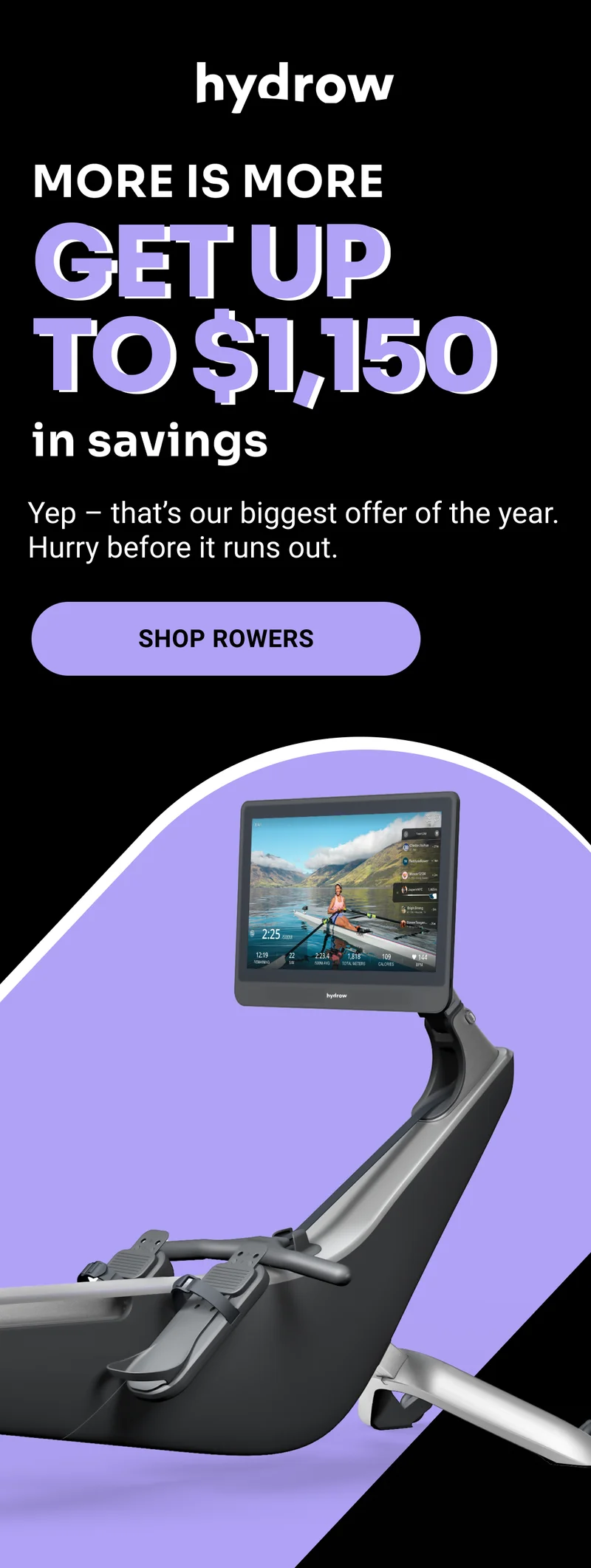 More is More. Get up to $1,150 in savings. Yep, that's our biggest offer of the year. Hurry in before it runs out. Shop Rowers.