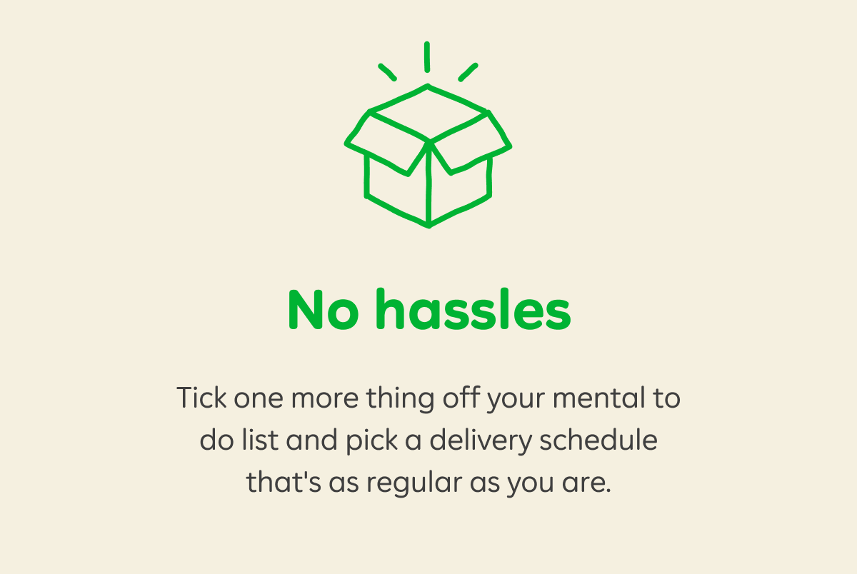 No hassles. Tick one more thing off your mental to do list and pick a delivery schedule that's as regular as you are.