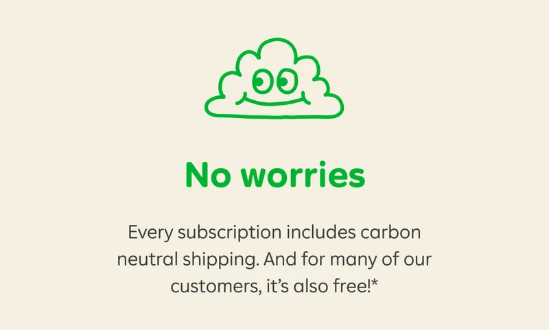 No worries. Every subscription includes carbon neutral shipping. And for many of our customers, it's also free!*