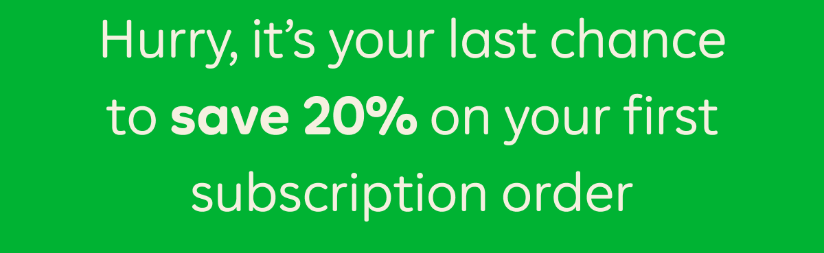 Hurry, it's your last chance to save 20% on your first subscription order