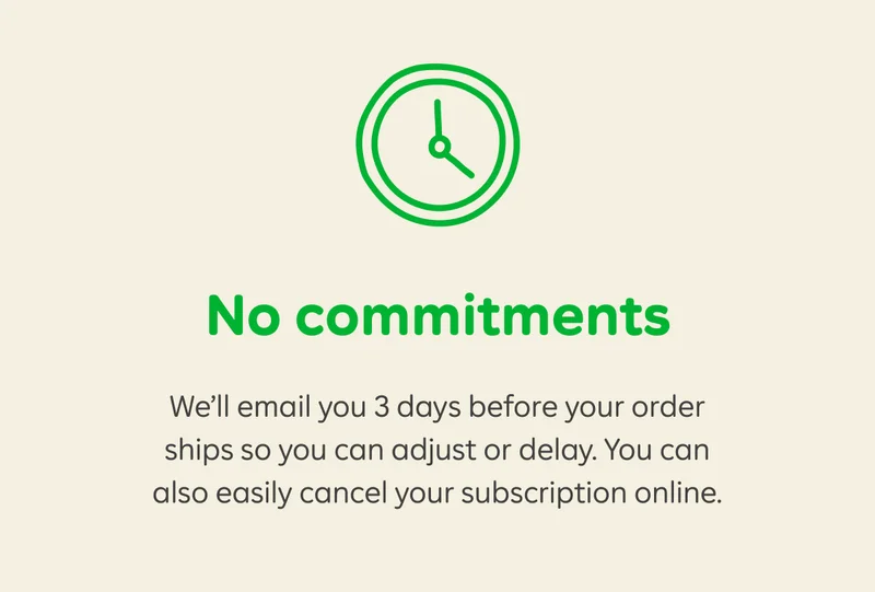 No commitments. We'll email you 3 days before your order ships so you can adjust or delay. You can also easily cancel your subscription online.