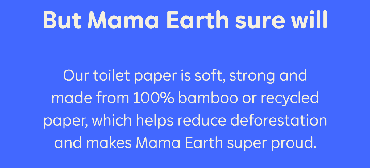 But Mama Earth sure will. Our toilet paper is soft, strong and made from 100% bamboo or recycled paper, which reduce deforestation and makes Mama Earth super proud.