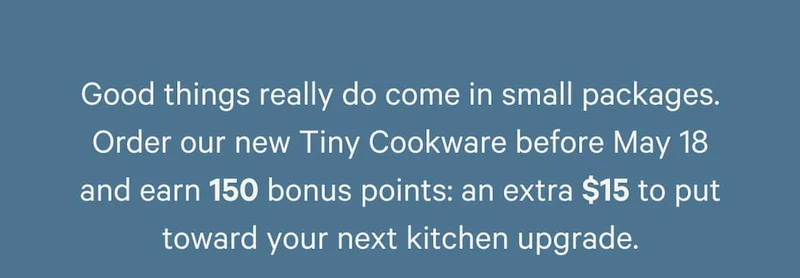 Good things really do come in small packages. Order our new Tiny Cookware before May 18 and earn 150 bonus points: an extra $15 to put toward your next kitchen upgrade.
