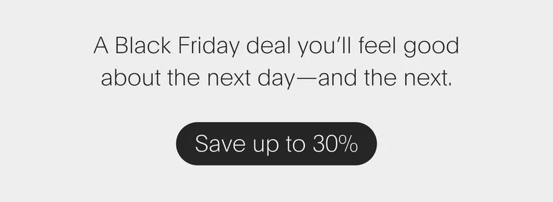 a black friday deal you’ll feel good about the next day—and the next. - save up to 30%