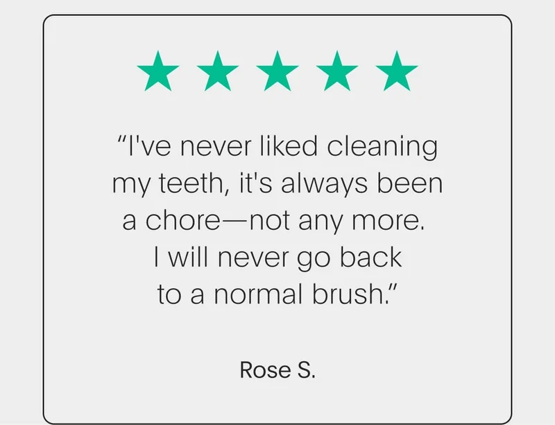 5 star review - “i've never liked cleaning my teeth, it's always been a chore—not any more. i will never go back to a normal brush.” - rose s.