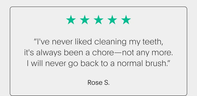 5 star review - “i've never liked cleaning my teeth, it's always been a chore—not any more. i will never go back to a normal brush.” - rose s.