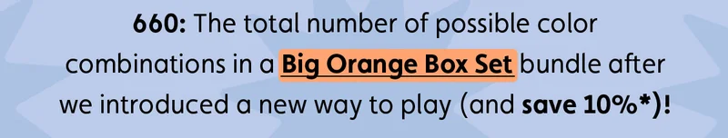 660: The total number of possible color combinations in a Big Orange Box Set bundle after we introduced a new way to play (and save 10%*)!