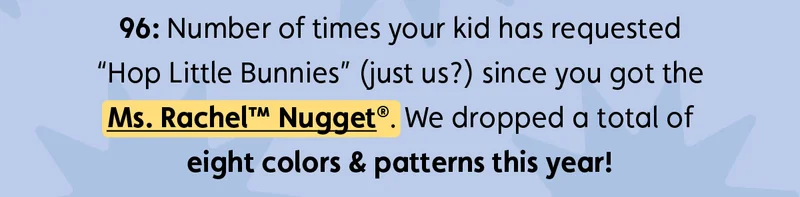 96: Number of times your kid has requested “Hop Little Bunnies” (just us?) since you got the Ms. Rachel™ Nugget®. We dropped a total of eight colors & patterns this year!