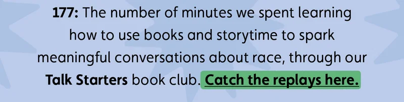 177: The number of minutes we spent learning how to use books and storytime to spark meaningful conversations about race, through our Talk Starters book club. Catch the replays here.