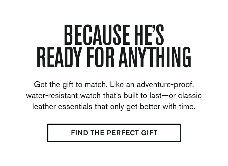 BECAUSE HE'S READY FOR ANYTHING | Get the gift to match. Like an adventure-proof, water-resistant watch that’s built to last—or classic leather essentials that only get better with time. | FIND THE PERFECT GIFT
