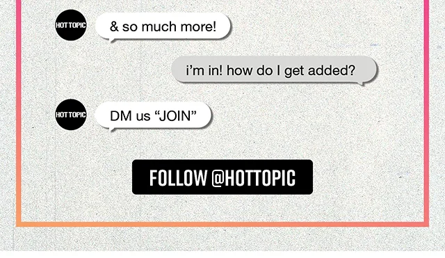 Join Hot Topic's DM List! What's The DM List? It's all about exclusive sweeps and content, sneak peeks at merch drops, limited time offers and more! Follow hottopic to join