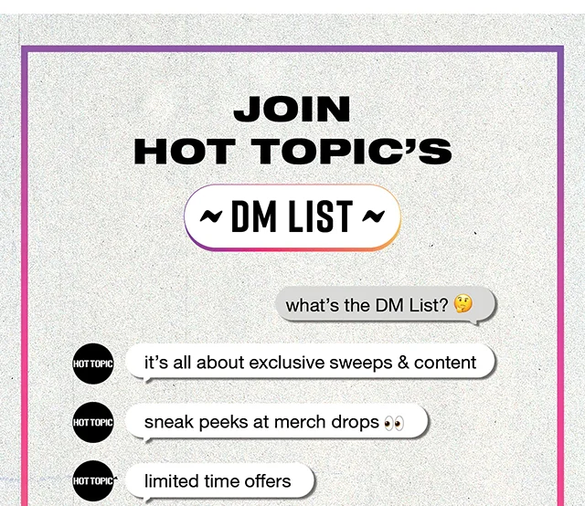 Join Hot Topic's DM List! What's The DM List? It's all about exclusive sweeps and content, sneak peeks at merch drops, limited time offers and more! Follow hottopic to join