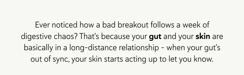 Ever noticed how a bad breakout follows a week of digestive chaos? That’s because your gut and your skin are basically in a long-distance relationship – when your gut’s out of sync, your skin starts acting up to let you know.