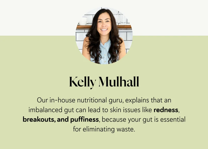 Kelly Mulhall, our in-house nutritional guru, explains that an imbalanced gut can lead to skin issues like redness, breakouts, and puffiness, because your gut is essential for eliminating waste.