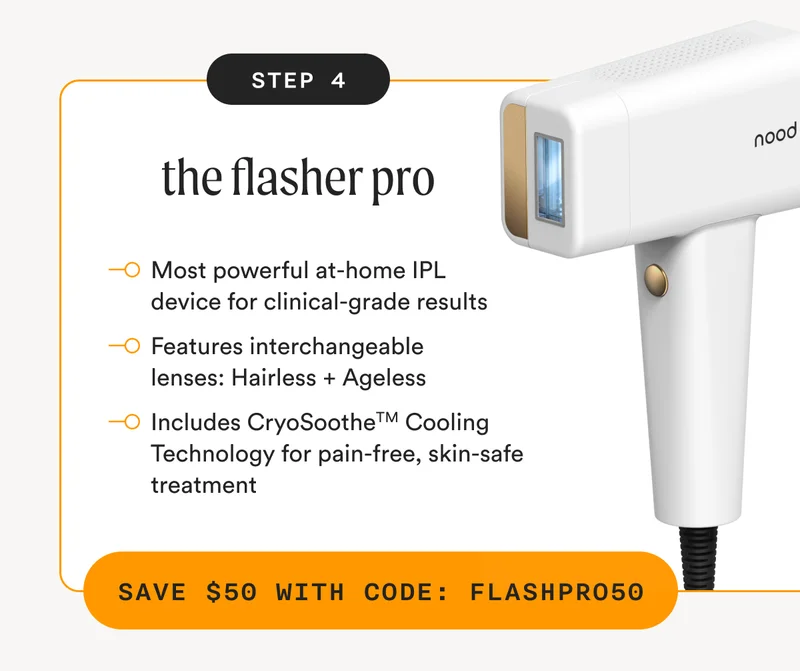 Step 4 - the flasher pro - Most powerful at-home IPL device for clinical-grade results - Features interchangeable lenses: Hairless + Ageless - Includes CryoSootheTM Cooling Technology for pain-free, skin-safe treatment - SAVE $50 WITH CODE: FLASHPRO50