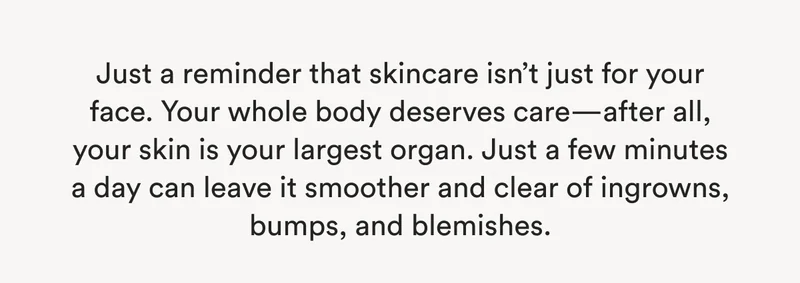 Just a reminder that skincare isn’t just for your face. Your whole body deserves care—after all, your skin is your largest organ. Just a few minutes a day can leave it smoother and clear of ingrowns, bumps, and blemishes.