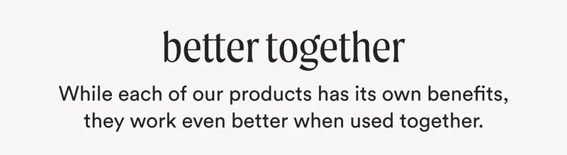 better together - While each of our products has its own benefits, they work even better when used together.