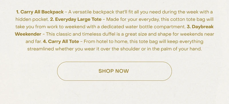 1. Carry All Backpack - A versatile backpack that'll fit all you need during the week with a hidden pocket. 2. Everyday Large Tote - Made for your everyday, this cotton tote bag will take you from work to weekend with a dedicated water bottle compartment. 3. Daybreak Weekender - This classic and timeless duffel is a great size and shape for weekends near and far. 4. Carry All Tote - From hotel to home, this tote bag will keep everything streamlined whether you wear it over the shoulder or in the palm of your hand. Shop Now.