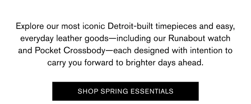 Explore our most iconic Detroit-built timepieces and easy, everyday leather goods—including our Runabout watch and Pocket Crossbody—each designed with intention to  carry you forward to brighter days ahead. | SHOP SPRING ESSENTIALS