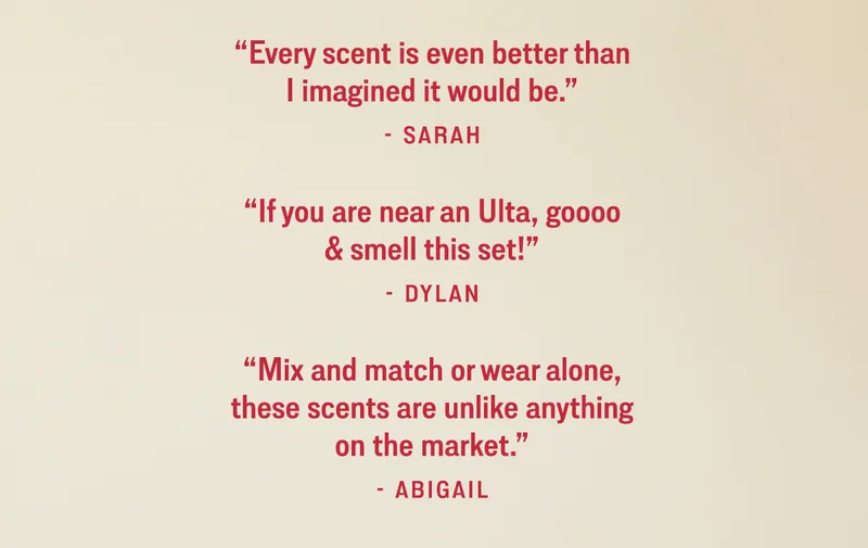 ”Every scent is even better than I imagined it would be.” —Sarah  “If you are near an Ulta, goooo & smell this set!” —Dylan  “Mix and match or wear alone, these scents are unlike anything on the market.” —Abigail