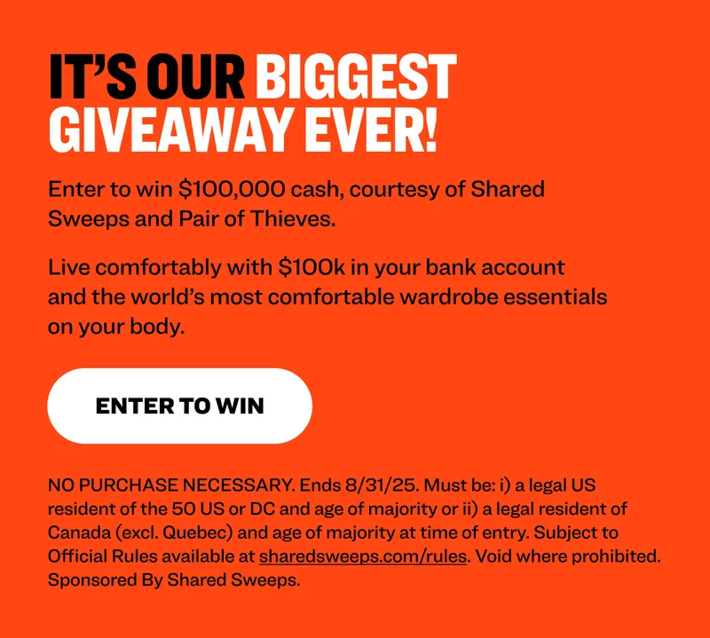 It’s our biggest giveaway ever! Enter to win $100,000 cash, courtesy of Shared Sweeps and Pair of Thieves. Live comfortably with $100k in your bank account and the world’s most comfortable wardrobe essentials on your body. Enter TO WIN NO PURCHASE NECESSARY. Ends 8/31/25. Must be: i) a legal US resident of the 50 US or DC and age of majority or ii) a legal resident of Canada (excl. Quebec) and age of majority at time of entry. Subject to Official Rules available at sharedsweeps.com/rules. Void where prohibited. Sponsored By Shared Sweeps.