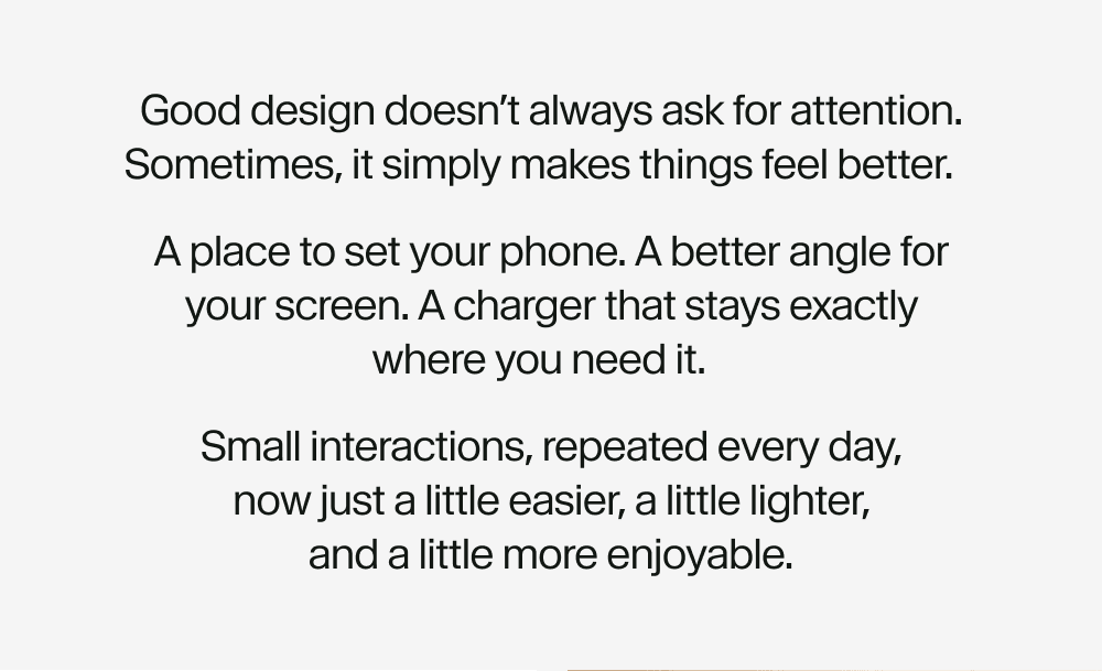 Good design doesn’t always ask for attention. Sometimes, it simply makes things feel better. A place to set your phone. A better angle for   your screen. A charger that stays exactly      where you need it. Small interactions, repeated every day,              now just a little easier, a little lighter, and a little more enjoyable.