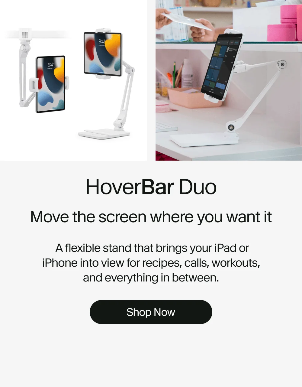 HoverBar Duo: Move the screen where you want it  A flexible stand that brings your iPad or iPhone into view for recipes, calls, workouts, and everything in between. Shop Now