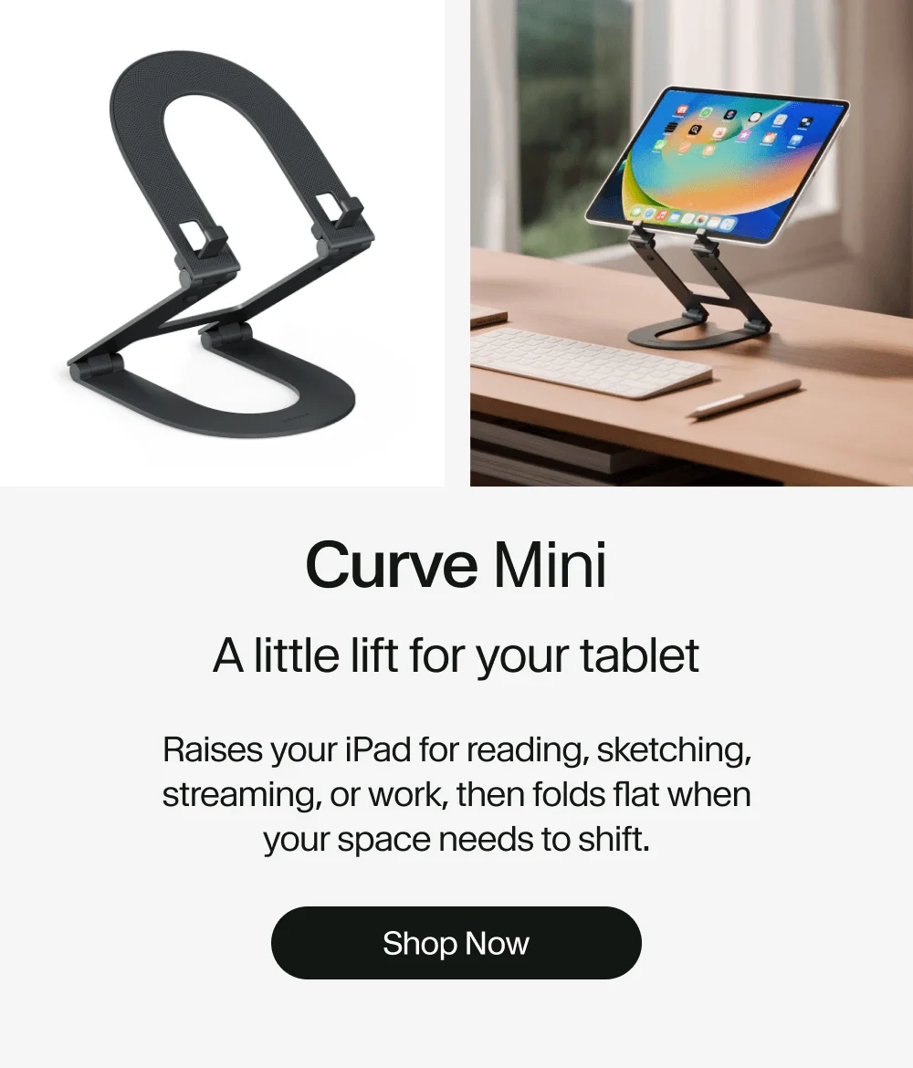 Curve Mini: A little lift for your tablet Raises your iPad for reading, sketching, streaming, or work, then folds flat when your space needs to shift. Shop Now