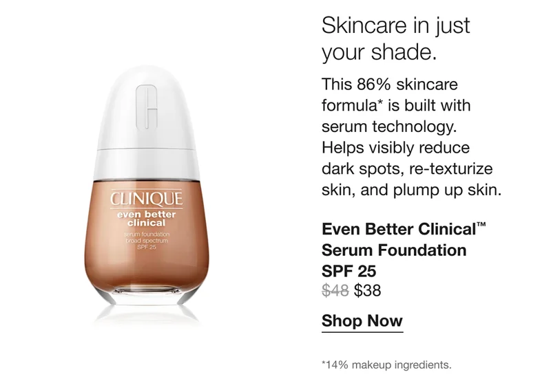 Skincare in just your shade. This 86% skincare formula* is built with serum technology. Helps visibly reduce dark spots, re-texturize skin, and plump up skin. | Even Better Clinical™ Serum Foundation SPF 25 $38 | Shop Now | *14% makeup ingredients.