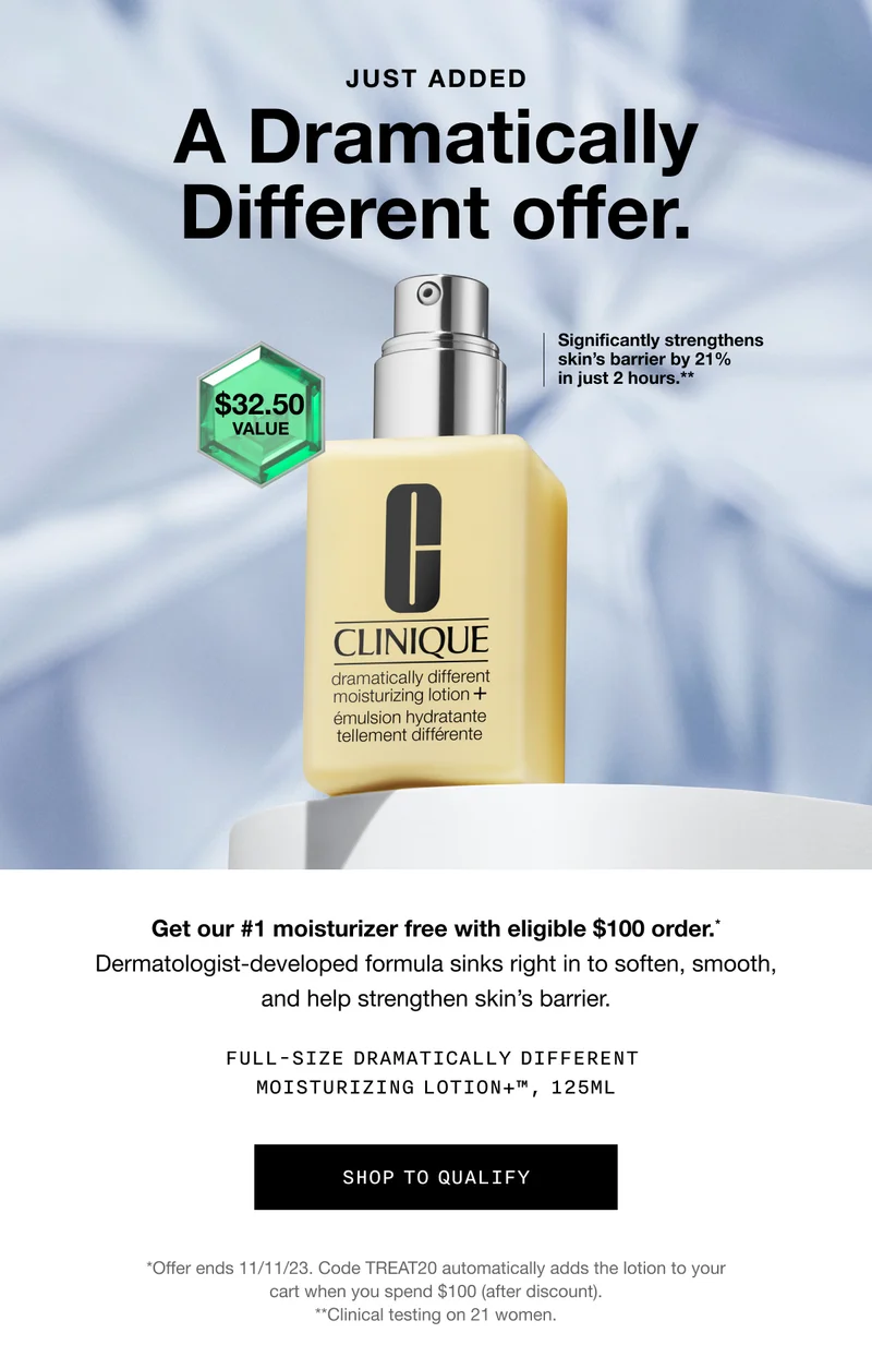 JUST ADDED | A Dramatically Different offer. Significantly strengthens skin’s barrier by 21% in just 2 hours.** $32.50 value | Get our #1 moisturizer free with eligible $100 order.* Dermatologist-developed formula sinks right in to soften, smooth, and help strengthen skin’s barrier. FULL-SIZE DRAMATICALLY DIFFERENT MOISTURIZING LOTION+TM, 125ML | SHOP TO QUALIFY | *Offer ends 11/11/23. Code discount code automatically adds the lotion to your cart when you spend $100 (after discount). **Clinical testing on 21 women.