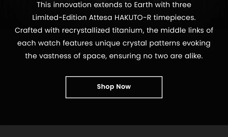 This innovation extends to Earth with three Limited-Edition Attesa HAKUTO-R timepieces. Crafted with recrystallized titanium, the middle links of each watch features unique crystal patterns evoking the vastness of space, ensuring no two are alike. Shop Now
