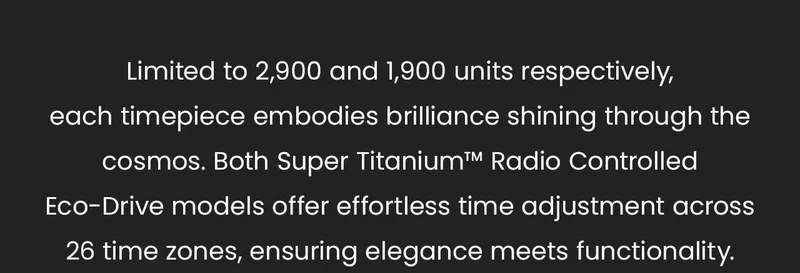 Limited to 2,900 and 1,900 units respectively, each timepiece embodies brilliance shining through the cosmos. Both Super Titanium™ Radio Controlled Eco-Drive models offer effortless time adjustment across 26 time zones, ensuring elegance meets functionality.