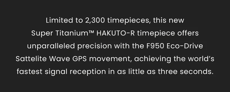 Limited to 2,300 timepieces, this new Super Titanium™ HAKUTO-R timepiece offers unparalleled precision with the F950 Eco-Drive Sattelite Wave GPS movement, achieving the world’s fastest signal reception in as little as three seconds.