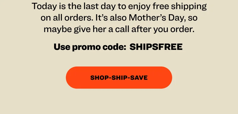 Today is the last day to enjoy free shipping on all orders. It’s also Mother’s Day, so maybe give her a call after you order. Use promo code:&nbsp; SHIPSFREE&nbsp; Shop-Ship-Save