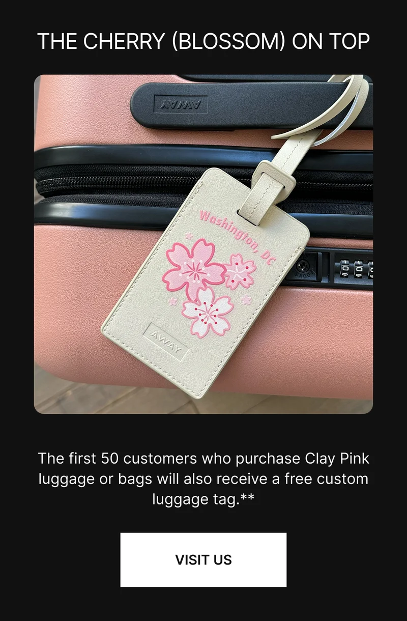 THE CHERRY (BLOSSOM) ON TOP. The first 50 customers who purchase Clay Pink luggage or bags will also receive a free custom luggage tag.** VISIT US